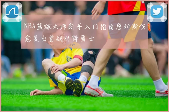 NBA篮球大师新手入门指南詹姆斯伤愈复出首战对阵勇士