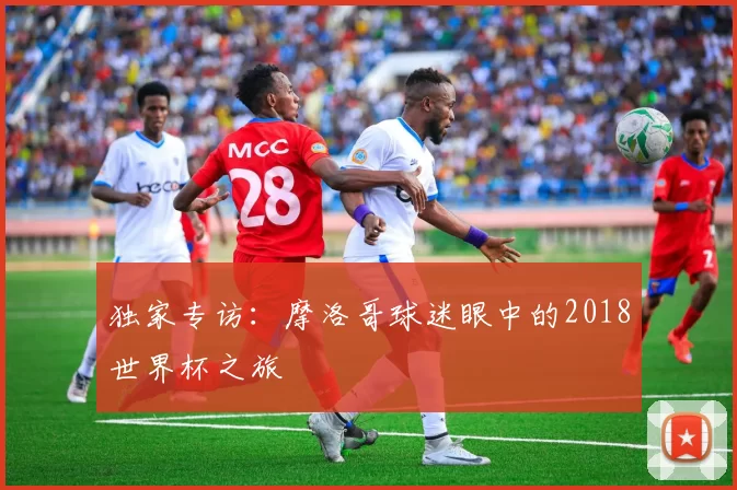 独家专访:摩洛哥球迷眼中的2018世界杯之旅