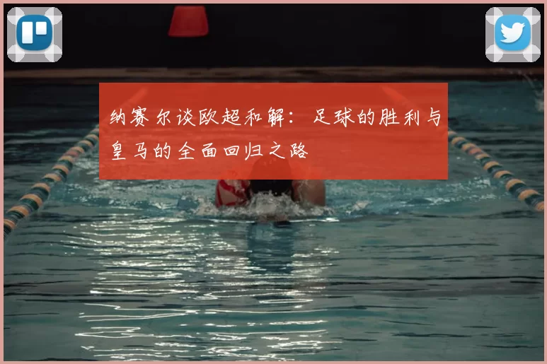 纳赛尔谈欧超和解：足球的胜利与皇马的全面回归之路