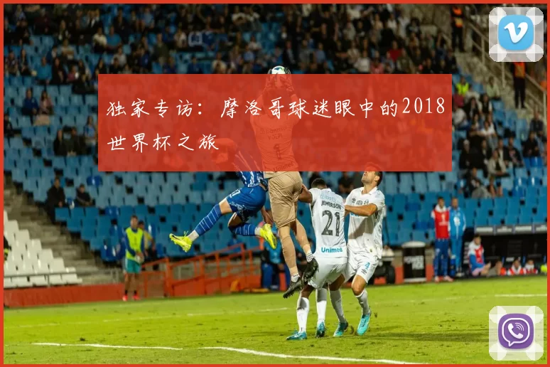 独家专访:摩洛哥球迷眼中的2018世界杯之旅