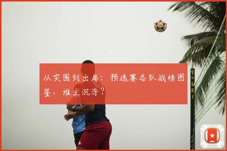 从突围到出局:预选赛各队战绩图鉴,谁主沉浮?
