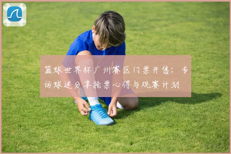 篮球世界杯广州赛区门票开售:专访球迷分享抢票心得与观赛计划