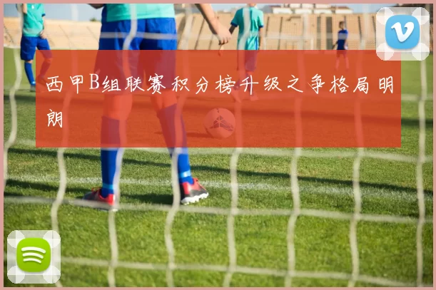西甲B组联赛积分榜升级之争格局明朗