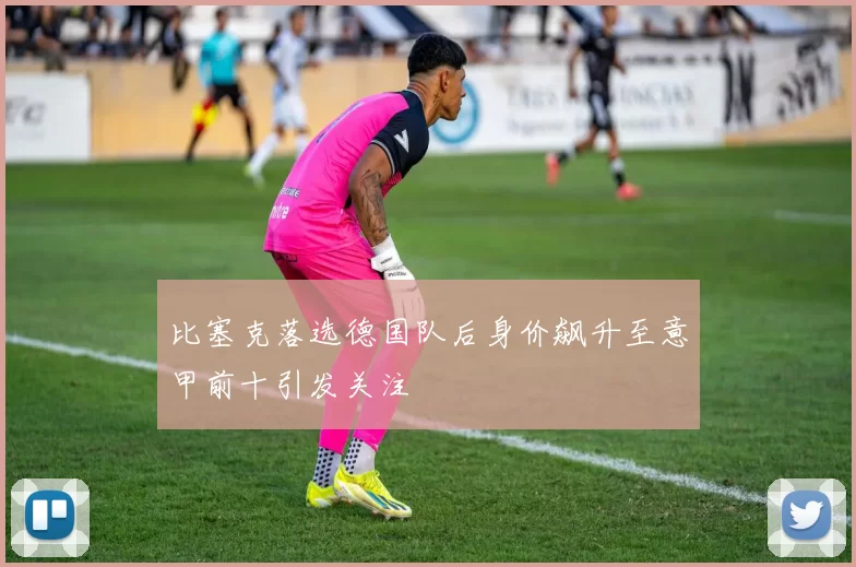 比塞克落选德国队后身价飙升至意甲前十引发关注