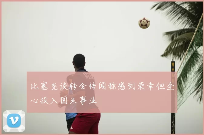 比塞克谈转会传闻称感到荣幸但全心投入国米事业