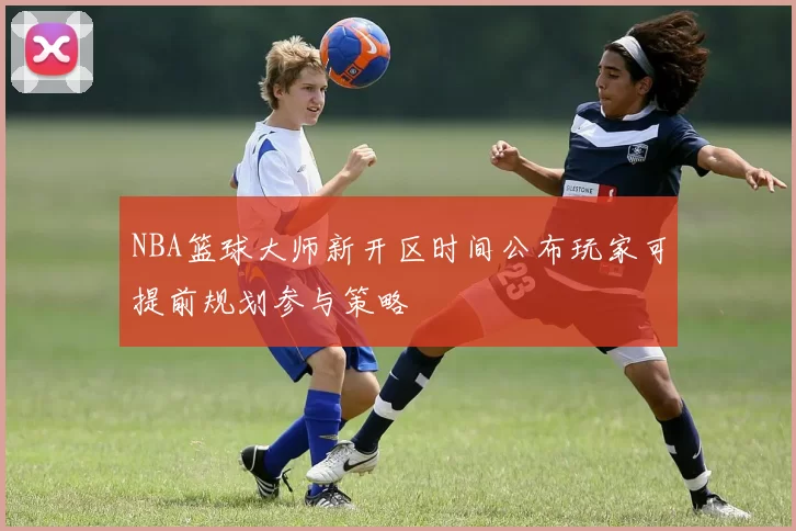NBA篮球大师新开区时间公布玩家可提前规划参与策略
