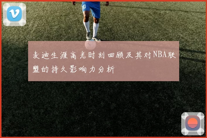 麦迪生涯高光时刻回顾及其对NBA联盟的持久影响力分析