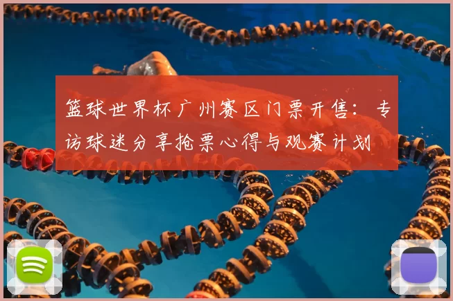篮球世界杯广州赛区门票开售:专访球迷分享抢票心得与观赛计划