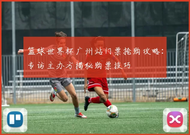 篮球世界杯广州站门票抢购攻略:专访主办方揭秘购票技巧