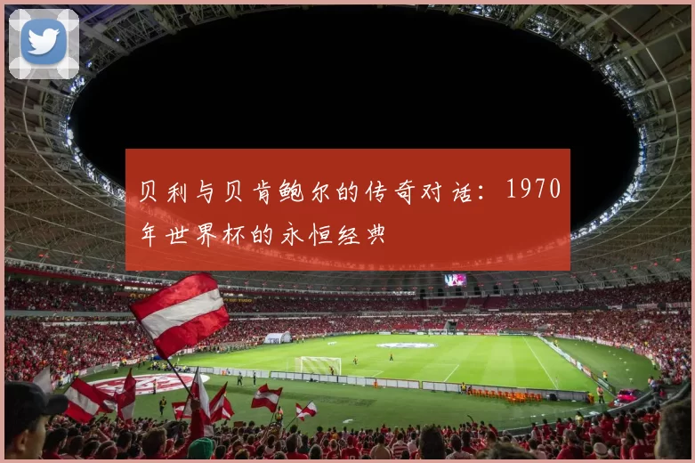 贝利与贝肯鲍尔的传奇对话:1970年世界杯的永恒经典