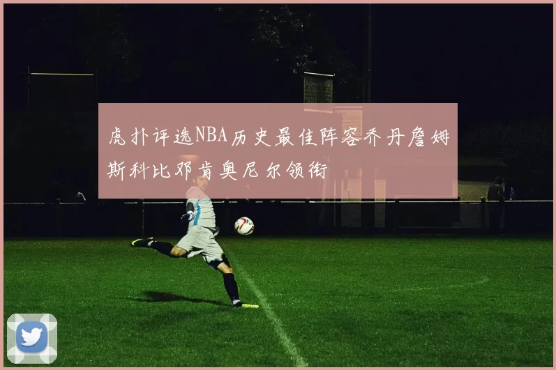 虎扑评选NBA历史最佳阵容乔丹詹姆斯科比邓肯奥尼尔领衔